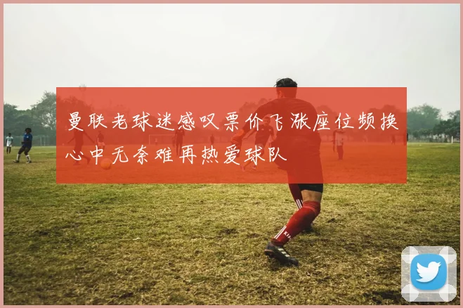 曼联老球迷感叹票价飞涨座位频换心中无奈难再热爱球队