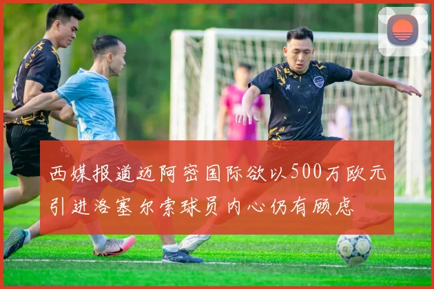 西媒报道迈阿密国际欲以500万欧元引进洛塞尔索球员内心仍有顾虑