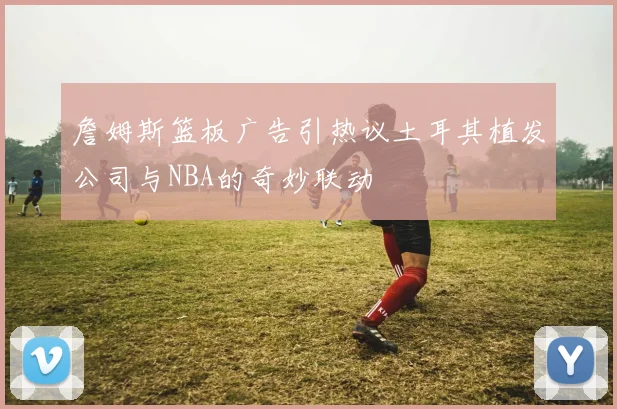 詹姆斯篮板广告引热议土耳其植发公司与NBA的奇妙联动