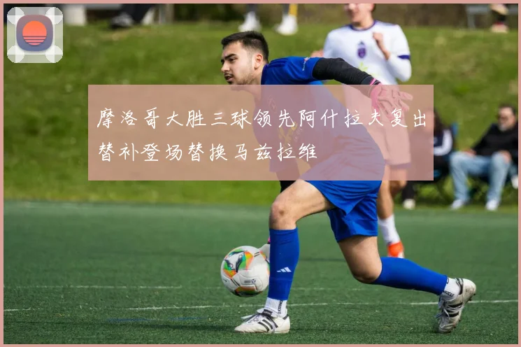 摩洛哥大胜三球领先阿什拉夫复出替补登场替换马兹拉维