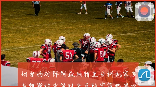 切尔西对阵阿森纳特里分析凯塞多与赖斯的中场对决及防守策略建议