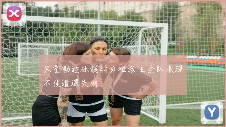 朱霍勒迪独揽25分难救主全队表现不佳遭遇失利