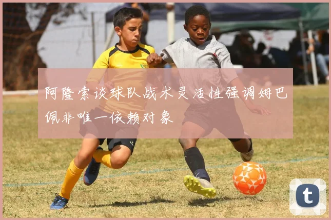 阿隆索谈球队战术灵活性强调姆巴佩非唯一依赖对象