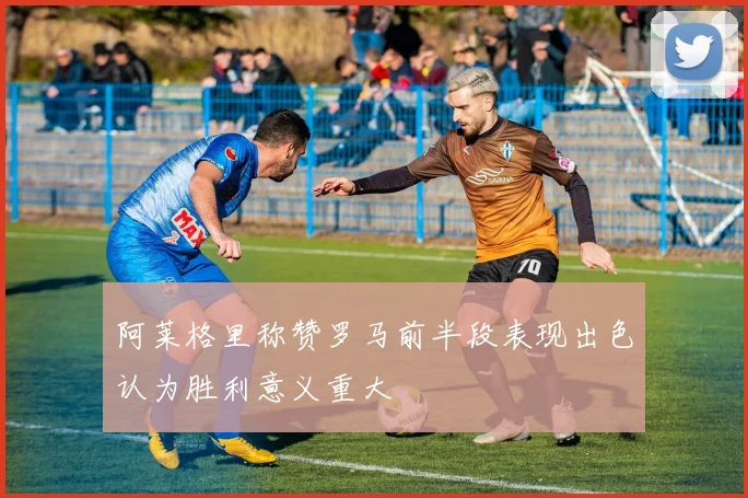 阿莱格里称赞罗马前半段表现出色认为胜利意义重大