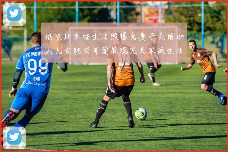 福克斯幸福生活照曝光妻子美丽动人儿女聪明可爱展现完美家庭生活