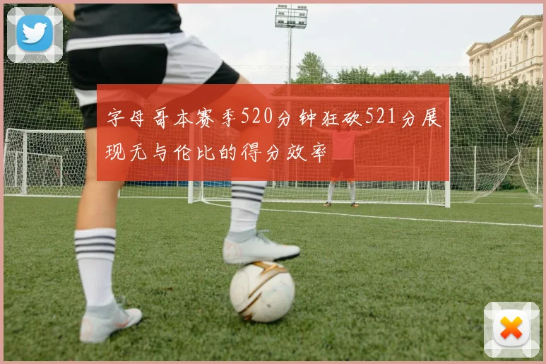 字母哥本赛季520分钟狂砍521分展现无与伦比的得分效率
