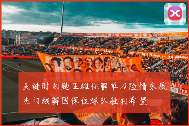 关键时刻鲍亚雄化解单刀险情朱辰杰门线解围保住球队胜利希望