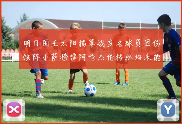 明日国王太阳揭幕战多名球员因伤缺阵小萨穆雷阿伦杰伦格林均未能出战