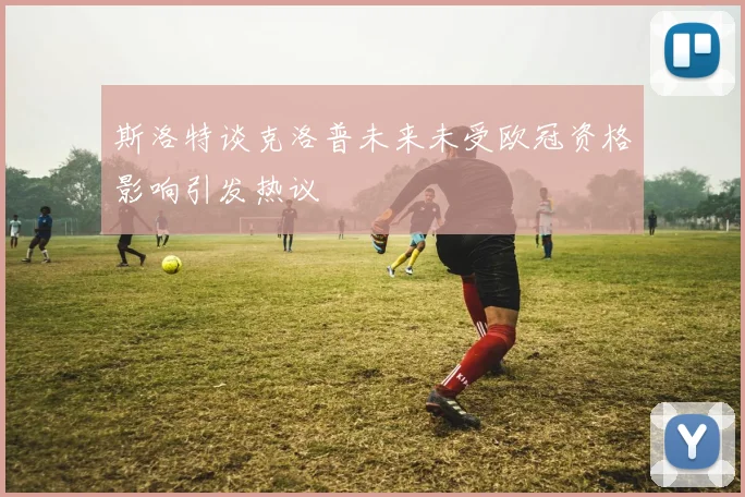 斯洛特谈克洛普未来未受欧冠资格影响引发热议