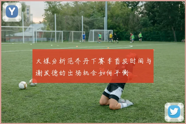 火媒分析范乔丹下赛季首发时间与谢泼德的出场机会如何平衡