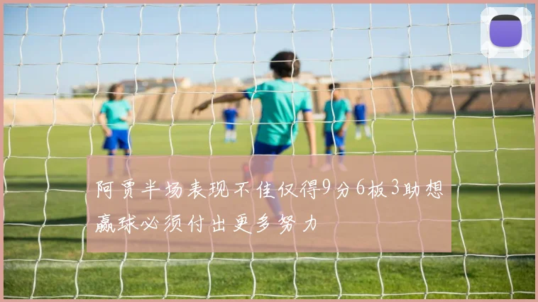 阿贾半场表现不佳仅得9分6板3助想赢球必须付出更多努力