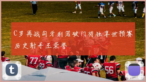 C罗再战匈牙利若破门将独享世预赛历史射手王荣誉