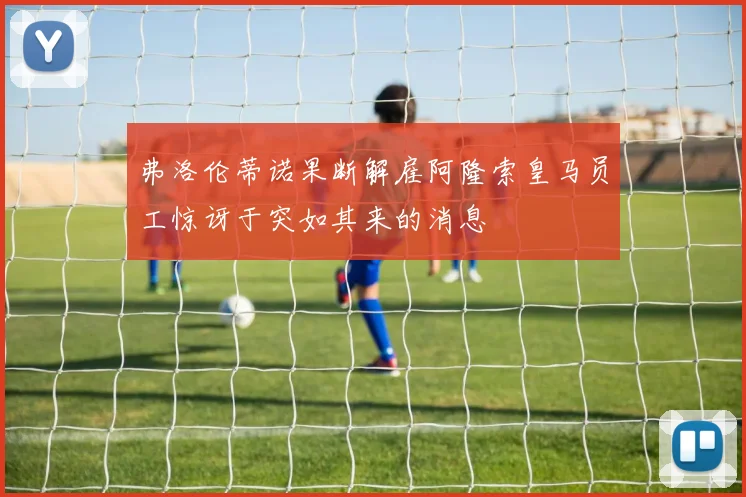 弗洛伦蒂诺果断解雇阿隆索皇马员工惊讶于突如其来的消息