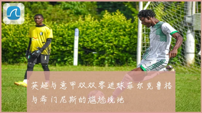 英超与意甲双双零进球菲尔克鲁格与希门尼斯的尴尬境地