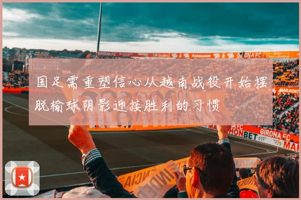 国足需重塑信心从越南战役开始摆脱输球阴影迎接胜利的习惯