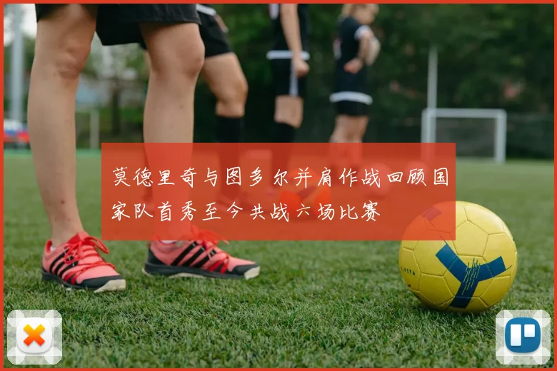 莫德里奇与图多尔并肩作战回顾国家队首秀至今共战六场比赛