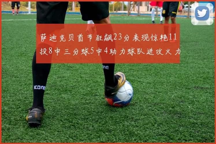 萨迪克贝首节狂飙23分表现惊艳11投8中三分球5中4助力球队进攻火力全开