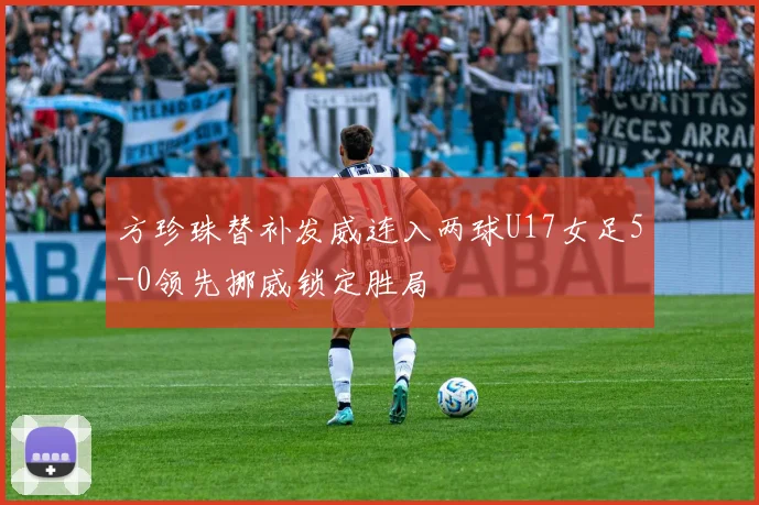 方珍珠替补发威连入两球U17女足5-0领先挪威锁定胜局