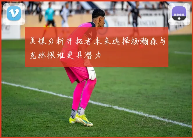 美媒分析开拓者未来选择杨瀚森与克林根谁更具潜力