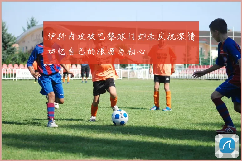 伊科内攻破巴黎球门却未庆祝深情回忆自己的根源与初心