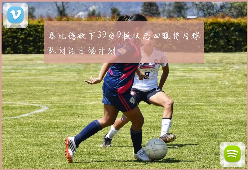 恩比德砍下39分9板状态回暖将与球队讨论出场计划