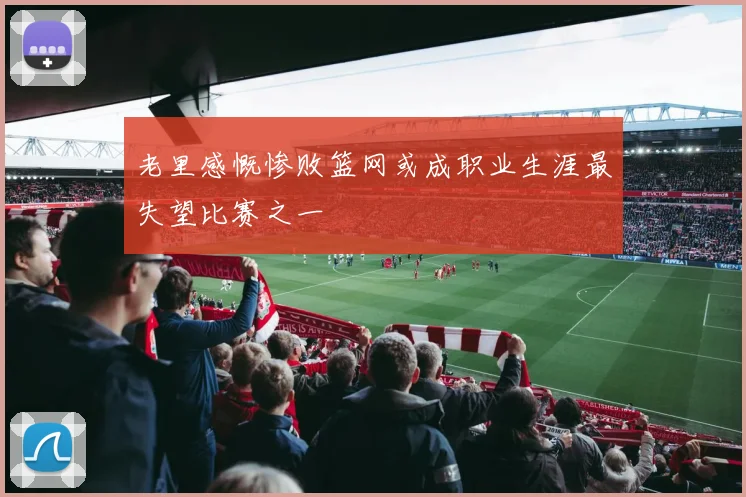 老里感慨惨败篮网或成职业生涯最失望比赛之一