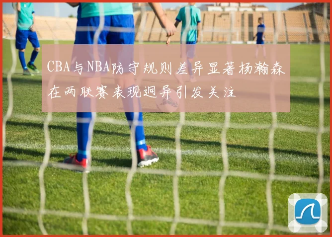 CBA与NBA防守规则差异显著杨瀚森在两联赛表现迥异引发关注