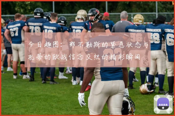 今日趣图：那不勒斯的紧急状态与孔蒂的欧战信念交织的精彩瞬间