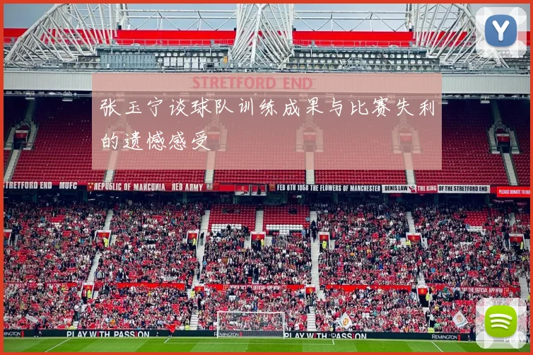 张玉宁谈球队训练成果与比赛失利的遗憾感受