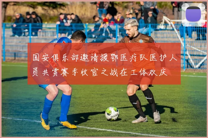 国安俱乐部邀请援鄂医疗队医护人员共赏赛季收官之战在工体欢庆