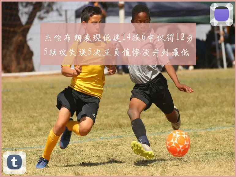 杰伦布朗表现低迷14投6中仅得12分5助攻失误5次正负值惨淡并列最低
