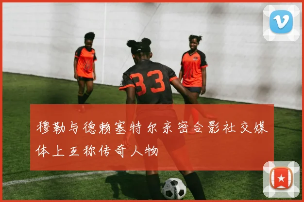 穆勒与德赖塞特尔亲密合影社交媒体上互称传奇人物