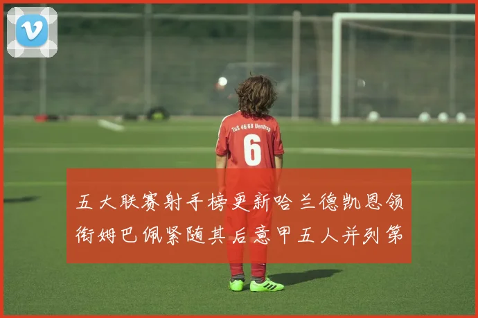 五大联赛射手榜更新哈兰德凯恩领衔姆巴佩紧随其后意甲五人并列第1