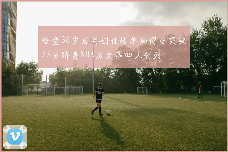 哈登36岁后再创佳绩单场得分突破55分跻身NBA历史第四人行列