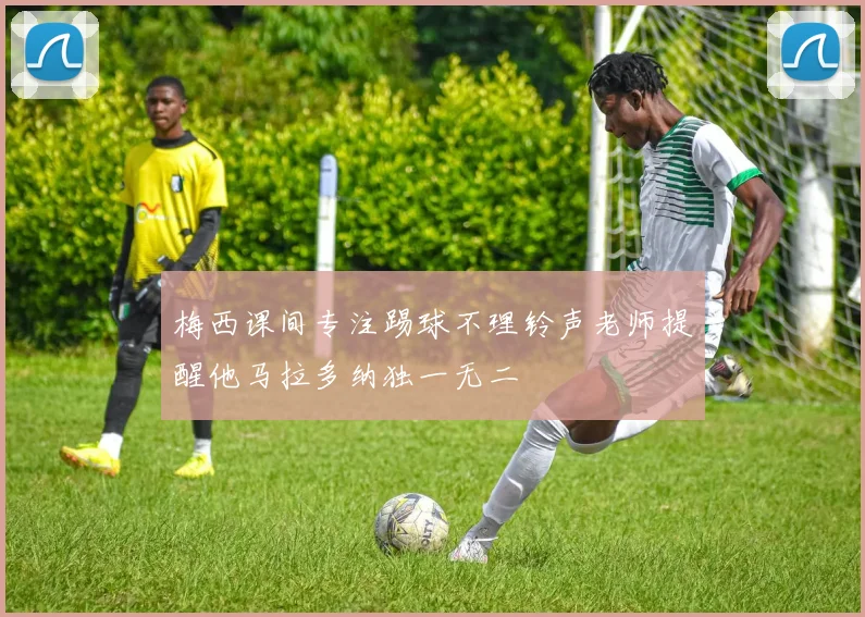梅西课间专注踢球不理铃声老师提醒他马拉多纳独一无二